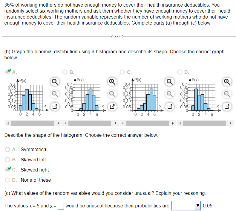 36% of working mothers do not have enough money to cover their health insurance deductibles. You
randomly select six working mothers and ask them whether they have enough money to cover their health
insurance deductibles. The random variable represents the number of working mothers who do not have
enough money to cover their health insurance deductibles. Complete parts (a) through (c) below.
(b) Graph the binomial distribution using a histogram and describe its shape. Choose the correct graph
below.
A.
4-
0,25-
0
0.15
0.05
P(x)
0 2 4 6
Q
A. Symmetrical
B. Skewed left
B.
C. Skewed right
D. None of these
AP(x)
4-
0.35-
0.3-
0.25-
0.2-
0.15-
0.05-
0+
0 2 4 6
K
O C.
AP(x)
0.4-
0.35-
0.3-
0.25-
0.2-
0.15-
0.03
0+
▬▬
Describe the shape of the histogram. Choose the correct answer below.
0 2 4 6
17
D.
AP(x)
0.25
0.2-
0.15-
0.03
0 2 4 6
(c) What values of the random variables would you consider unusual? Explain your reasoning.
The values x = 5 and x = would be unusual because their probabilities are
0.05.
X