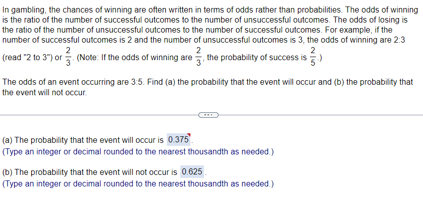 ### Understanding Odds and Probabilities in Gambling

In gambling, the chances of winning are often expressed in terms of odds rather than probabilities. It is crucial to differentiate between these two concepts to comprehend the likelihood of outcomes accurately.

#### Definition of Odds:
- **Odds of Winning**: The ratio of the number of successful outcomes to the number of unsuccessful outcomes.
- **Odds of Losing**: The ratio of the number of unsuccessful outcomes to the number of successful outcomes.

#### Example:
If the number of successful outcomes is 2 and the number of unsuccessful outcomes is 3, then:
- The odds of winning are 2:3 (read as "2 to 3") or \(\frac{2}{3}\).
- The odds of losing are 3:2 (read as "3 to 2") or \(\frac{3}{2}\).

**Note:** If the odds of winning are \(\frac{2}{3}\), the probability of success can be calculated using the formula:
\[ \text{Probability of Success} = \frac{\text{number of successful outcomes}}{\text{number of successful outcomes} + \text{number of unsuccessful outcomes}} = \frac{2}{5} \]

### Calculating Probabilities from Given Odds:
#### Problem Statement:
Given the odds of an event occurring are 3:5. Find:
a) The probability that the event will occur.
b) The probability that the event will not occur.

#### Solution:
1. **Calculate the Probability that the Event Will Occur:**
   \[
   \text{Probability} = \frac{\text{successful outcomes}}{\text{successful outcomes + unsuccessful outcomes}} = \frac{3}{3+5} = \frac{3}{8} = 0.375
   \]
   The probability that the event will occur is **0.375**. 
   *(Type an integer or decimal rounded to the nearest thousandth as needed.)*
  
2. **Calculate the Probability that the Event Will Not Occur:**
   \[
   \text{Probability} = \frac{\text{unsuccessful outcomes}}{\text{successful outcomes + unsuccessful outcomes}} = \frac{5}{3+5} = \frac{5}{8} = 0.625
   \]
   The probability that the event will not occur is **0.625**. 
   *(Type an integer or decimal rounded