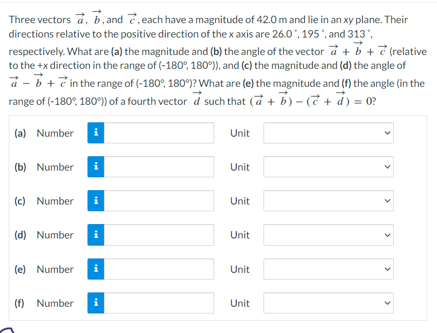 Three vectors a, b, and, each have a magnitude of 42.0 m and lie in an xy plane. Their
directions relative to the positive direction of the x axis are 26.0°, 195°, and 313 °,
respectively. What are (a) the magnitude and (b) the angle of the vector a + b + 7 (relative
to the +x direction in the range of (-180°, 180°)), and (c) the magnitude and (d) the angle of
à - b + in the range of (-180°, 180°)? What are (e) the magnitude and (f) the angle (in the
range of (-180°, 180°)) of a fourth vector a such that (a + b) - (7 + d)
=
(a) Number i
(b) Number
i
(c) Number i
(d) Number i
(e) Number i
(f) Number i
Unit
Unit
Unit
Unit
Unit
Unit
>
<
>