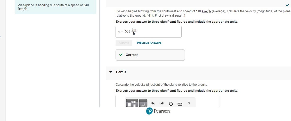 An airplane is heading due south at a speed of 640
km/h.
If a wind begins blowing from the southwest at a speed of 110 km/h (average), calculate the velocity (magnitude) of the plane
relative to the ground. [Hint: First draw a diagram.]
Express your answer to three significant figures and include the appropriate units.
v = 568
Submit
km
h
Part B
Previous Answers
✓ Correct
Calculate the velocity (direction) of the plane relative to the ground.
Express your answer to three significant figures and include the appropriate units.
ΜΑ
P Pearson
?
