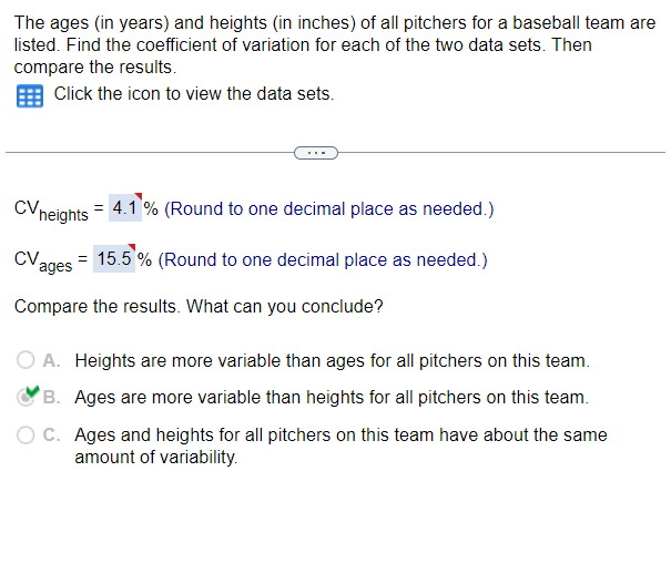 ### Analyzing Variability in Ages and Heights of Baseball Team Pitchers

#### Problem Statement:
The ages (in years) and heights (in inches) of all pitchers for a baseball team are provided in datasets. The task is to find the coefficient of variation (CV) for each data set and then compare the results to draw conclusions about the variability in ages and heights.

#### Calculation of Coefficient of Variation (CV):
- The coefficient of variation for heights (CV_heights) is calculated and found to be 4.1% (rounded to one decimal place).
- The coefficient of variation for ages (CV_ages) is calculated and found to be 15.5% (rounded to one decimal place).

#### Interpretation:
**CV_heights = 4.1%**
**CV_ages = 15.5%**

The coefficient of variation is a measure of relative variability. It indicates the extent of variability in relation to the mean of the population.

#### Comparison and Conclusion:
Given the calculated CV values:
- **CV_heights = 4.1% (Heights)**
- **CV_ages = 15.5% (Ages)**

By comparing these two percentages, we can conclude that:

