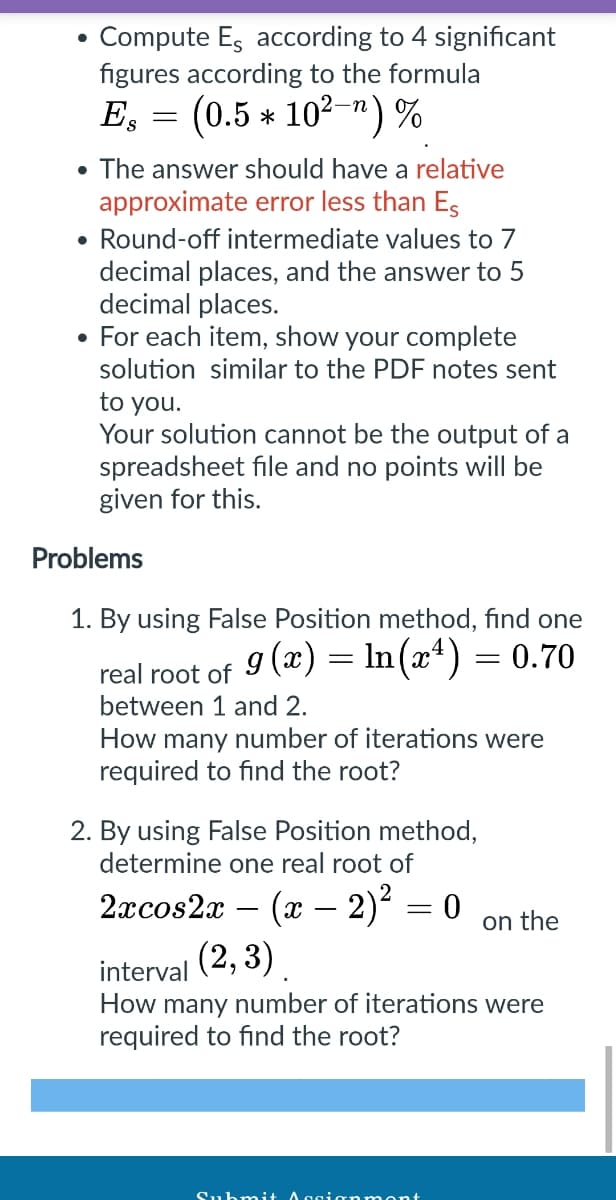 ●
Compute Es according to 4 significant
figures according to the formula
Es = (0.5 * 10²-) %
• The answer should have a relative
approximate error less than Es
• Round-off intermediate values to 7
decimal places, and the answer to 5
decimal places.
• For each item, show your complete
solution similar to the PDF notes sent
to you.
Your solution cannot be the output of a
spreadsheet file and no points will be
given for this.
Problems
1. By using False Position method, find one
real root of 9 (x) = ln (x¹) = 0.70
between 1 and 2.
How many number of iterations were
required to find the root?
2. By using False Position method,
determine one real root of
2xcos2x - (x - 2)² = 0
(2, 3)
interval
How many number of iterations were
required to find the root?
Submit Aggianmont
on the