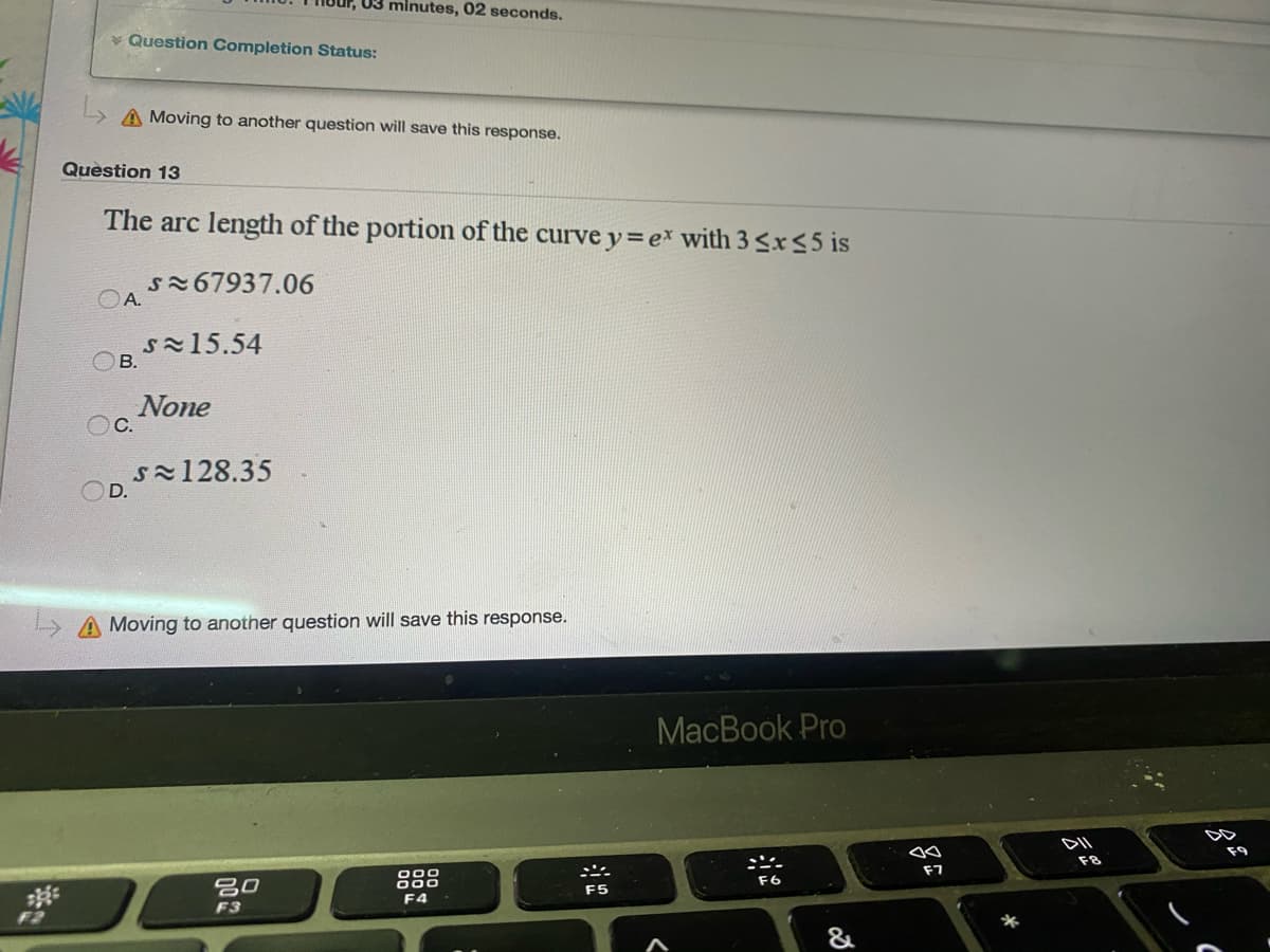 03 minutes, 02 seconds.
* Question Completion Status:
A Moving to another question will save this response.
Question 13
The arc length of the portion of the curvey=ex with 3 <r55 is
s267937.06
OA.
s15.54
OB.
None
OC.
sx128.35
OD.
A Moving to another question will save this response.
MacBook Pro
F9
F8
F7
000
000
F4
F6
吕0
F5
F3
F2
