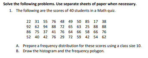 Solve the following problems. Use separate sheets of paper when necessary.
1. The following are the scores of 40 students in a Math quiz.
22 31 55 76 48 49 50 85 17 38
92 62 94 88 72 65 63 25 88 88
86 75 37 41 76 64 66 58 66 76
52 40 42 76 29 72 59 42 54 62
A. Prepare a frequency distribution for these scores using a class size 10.
B. Draw the histogram and the frequency polygon.
