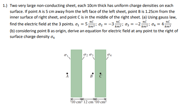 1.) Two very large non-conducting sheet, each 10cm thick has uniform charge densities on each
surface. If point A is 5 cm away from the left face of the left sheet, point B is 1.25cm from the
inner surface of right sheet, and point C is in the middle of the right sheet. (a) Using gauss law,
find the electric field at the 3 points. 0̟ = 5; 02 =-3; 03 = -2; 04 = 4
nc
nc
nc
km2
(b) considering point B as origin, derive an equation for electric field at any point to the right of
surface charge density o4
ljo cm 12 cm '10 cm
