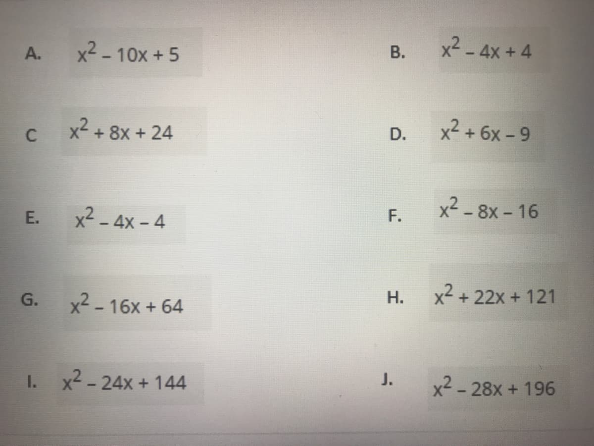 x2- 4x+4
A.
x2 - 10x +5
x2 + 8x + 24
x2 + 6x - 9
D.
x2 - 8x - 16
F.
E.
x2 - 4x - 4
H.
x2 + 22x + 121
G.
x2 - 16x + 64
I. x- - 24x + 144
J.
x2 - 28x + 196
B.
