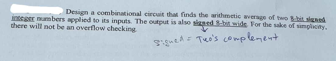 Design a combinational circuit that finds the arithmetic average of two 8-bit signed
integer numbers applied to its inputs. The output is also signed 8-bit wide. For the sake of simplicity,
there will not be an overflow checking.
signed = Tuco's complement