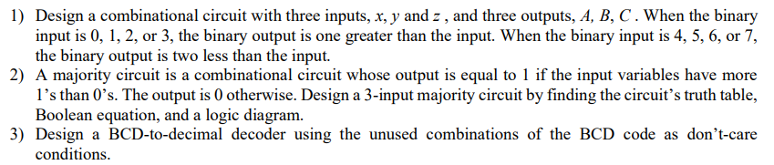 1) Design a combinational circuit with three inputs, x, y and z, and three outputs, A, B, C . When the binary
input is 0, 1, 2, or 3, the binary output is one greater than the input. When the binary input is 4, 5, 6, or 7,
the binary output is two less than the input.
2) A majority circuit is a combinational circuit whose output is equal to 1 if the input variables have more
1's than 0's. The output is 0 otherwise. Design a 3-input majority circuit by finding the circuit's truth table,
Boolean equation, and a logic diagram.
3) Design a BCD-to-decimal decoder using the unused combinations of the BCD code as don't-care
conditions.