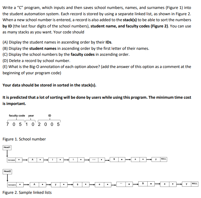 Write a "C" program, which inputs and then saves school numbers, names, and surnames (Figure 1) into
the student automation system. Each record is stored by using a separate linked list, as shown in Figure 2.
When a new school number is entered, a record is also added to the stack(s) to be able to sort the numbers
by ID (the last four digits of the school numbers), student name, and faculty codes (Figure 2). You can use
as many stacks as you want. Your code should
(A) Display the student names in ascending order by their IDs.
(B) Display the student names in ascending order by the first letter of their names.
(C) Display the school numbers by the faculty codes in ascending order.
(D) Delete a record by school number.
(E) What is the Big-O annotation of each option above? (add the answer of this option as a comment at the
beginning of your program code)
Your data should be stored in sorted in the stack(s).
It is predicted that a lot of sorting will be done by users while using this program. The minimum time cost
is important.
faculty code year
7 0 5 1 0 2 0 0 5
Figure 1. School number
Head1
785100005
Head2
7051030 10
A
ID
I
Figure 2. Sample linked lists
y
I
$
e
.
S
S
y
NULL
y
NULL