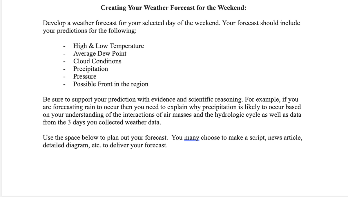 Creating Your Weather Forecast for the Weekend:
Develop a weather forecast for your selected day of the weekend. Your forecast should include
your predictions for the following:
High & Low Temperature
Average Dew Point
Cloud Conditions
Precipitation
Pressure
Possible Front in the region
Be sure to support your prediction with evidence and scientific reasoning. For example, if you
are forecasting rain to occur then you need to explain why precipitation is likely to occur based
on your understanding of the interactions of air masses and the hydrologic cycle as well as data
from the 3 days you collected weather data.
Use the space below to plan out your forecast. You many choose to make a script, news article,
detailed diagram, etc. to deliver your forecast.