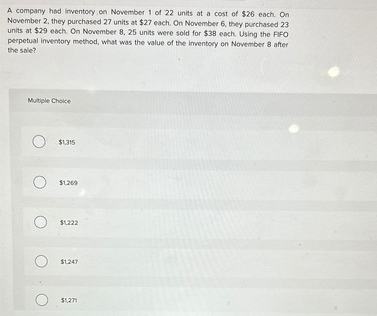 A company had inventory, on November 1 of 22 units at a cost of $26 each. On
November 2, they purchased 27 units at $27 each. On November 6, they purchased 23
units at $29 each. On November 8, 25 units were sold for $38 each. Using the FIFO
perpetual inventory method, what was the value of the inventory on November 8 after
the sale?
Multiple Choice
о
$1,315
$1,269
$1,222
$1,247
$1,271