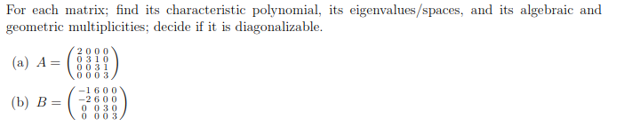 For each matrix; find its characteristic polynomial, its eigenvalues/spaces, and its algebraic and
geometric multiplicities; decide if it is diagonalizable.
(а) А %—D
2000
0 310
0031
0003,
-1600
-2 600
0 030
0 00 3
(b) В %—
