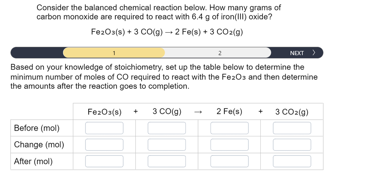 Consider the balanced chemical reaction below. How many grams of
carbon monoxide are required to react with 6.4 g of iron(I) oxide?
Fe203(s) + 3 CO(g) → 2 Fe(s) + 3 CO2(g)
1
2
NEXT
>
Based on your knowledge of stoichiometry, set up the table below to determine the
minimum number of moles of CO required to react with the Fe2O3 and then determine
the amounts after the reaction goes to completion.
Fe203(s)
3 CO(g)
2 Fe(s)
3 CO2(g)
+
Before (mol)
Change (mol)
After (mol)
