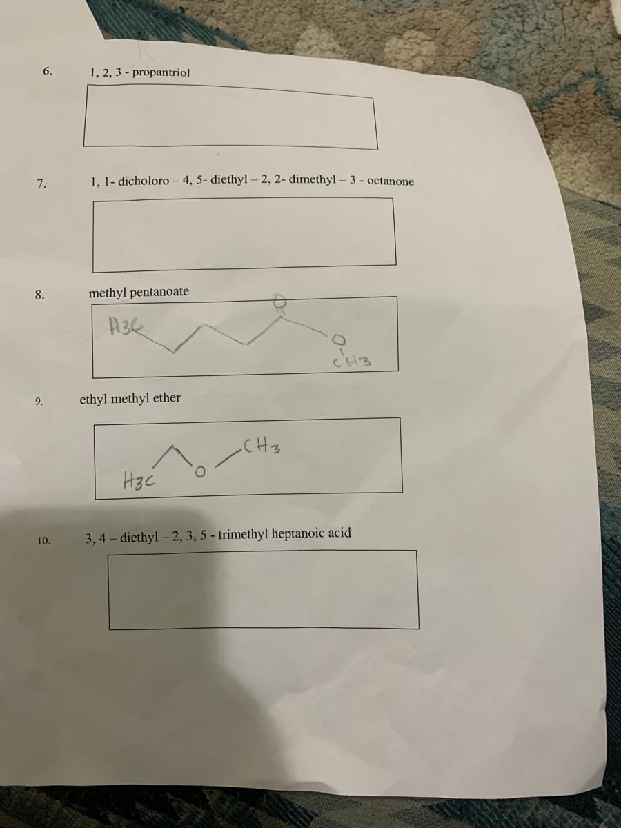 6.
1, 2, 3 - propantriol
7.
1, 1- dicholoro – 4, 5- diethyl– 2, 2- dimethyl – 3 - octanone
8.
methyl pentanoate
9.
ethyl methyl ether
CH3
10.
3, 4 – diethyl – 2, 3, 5 - trimethyl heptanoic acid
