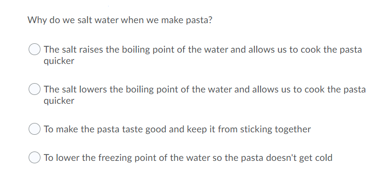 Why do we salt water when we make pasta?
The salt raises the boiling point of the water and allows us to cook the pasta
quicker
The salt lowers the boiling point of the water and allows us to cook the pasta
quicker
To make the pasta taste good and keep it from sticking together
To lower the freezing point of the water so the pasta doesn't get cold
