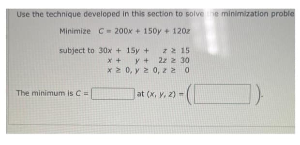 Use the technique developed in this section to solve the minimization proble
Minimize C= 200x + 150y + 120z
z ≥ 15
subject to 30x + 15y +
x +
y +
2z2 30
x ≥ 0, y ≥ 0, z ≥ 0
| at (x, y, z) = (
The minimum is C =