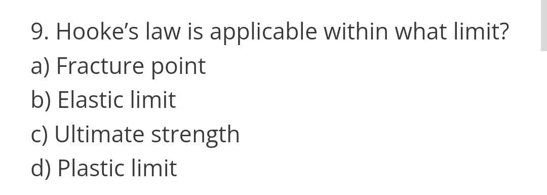 9. Hooke's law is applicable within what limit?
a) Fracture point
b) Elastic limit
c) Ultimate strength
d) Plastic limit
