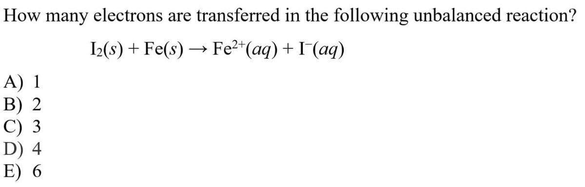 How many electrons are transferred in the following unbalanced reaction?
I₂(s) + Fe(s) → Fe²+ (aq) + I¯(aq)
A) 1
B) 2
C) 3
D) 4
E) 6