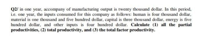 Q2/ in one year, accompany of manufacturing output is twenty thousand dollar. In this period,
i.e. one year, the inputs consumed for this company as follows: human is four thousand dollar,
material is one thousand and five hundred dollar, capital is three thousand dollar, energy is five
hundred dollar, and other inputs is four hundred dollar. Calculate (1) all the partial
productivities, (2) total productivity, and (3) the total factor productivity.
