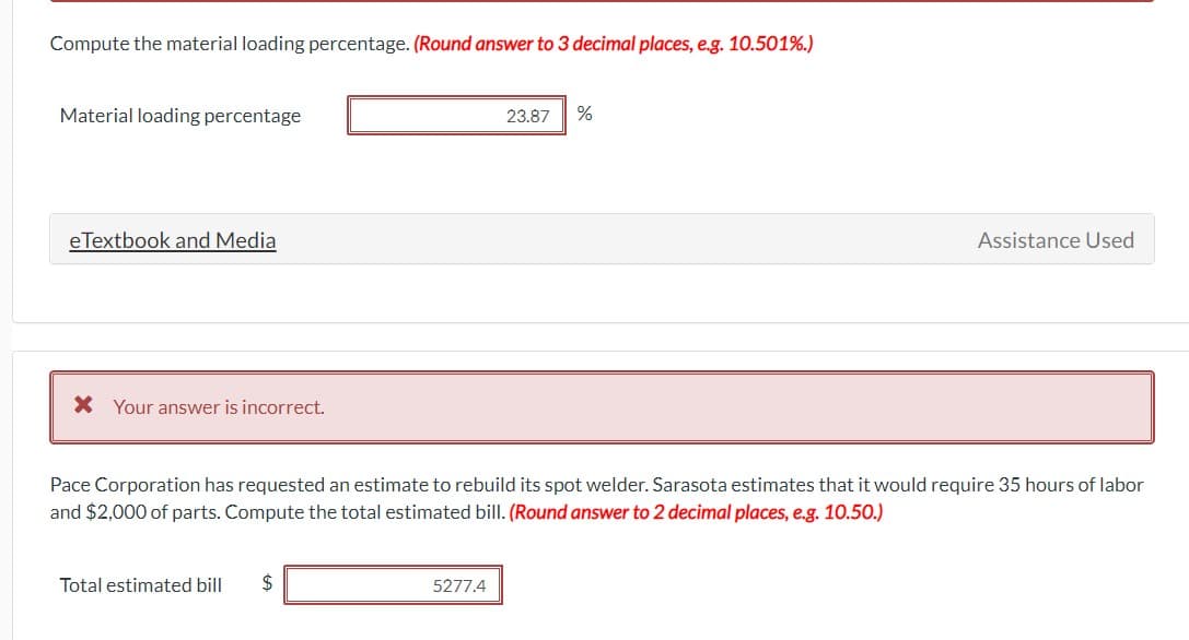 Compute the material loading percentage. (Round answer to 3 decimal places, e.g. 10.501%.)
Material loading percentage
eTextbook and Media
* Your answer is incorrect.
Total estimated bill $
23.87
5277.4
%
Pace Corporation has requested an estimate to rebuild its spot welder. Sarasota estimates that it would require 35 hours of labor
and $2,000 of parts. Compute the total estimated bill. (Round answer to 2 decimal places, e.g. 10.50.)
Assistance Used