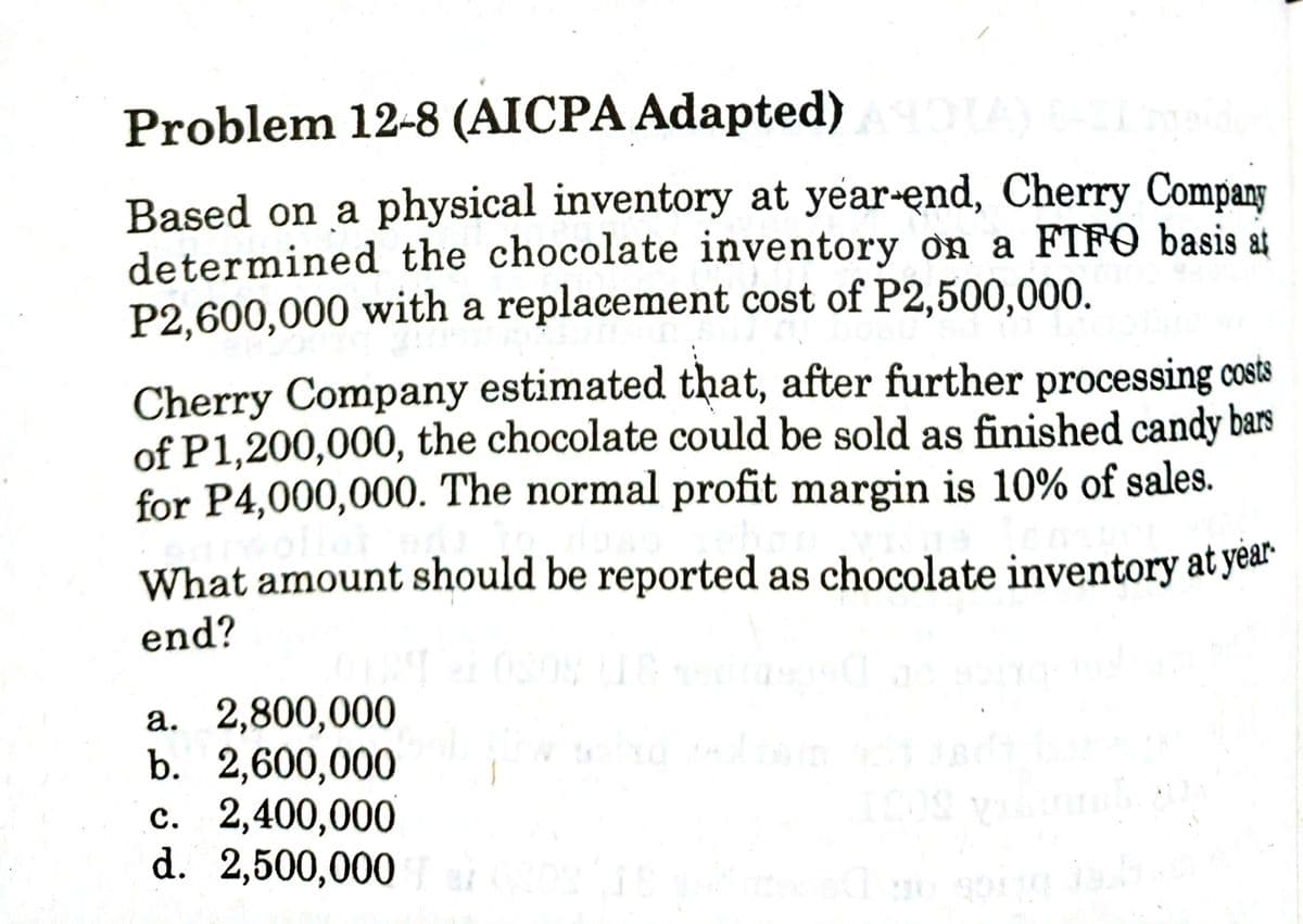 Problem 12-8 (AICPA Adapted)
Based on a physical inventory at year-end, Cherry Compang
determined the chocolate inventory ơn a FIFO basis at
P2,600,000 with a replacement cost of P2,500,000.
Cherry Company estimated that, after further processing costs
of P1,200,000, the chocolate could be sold as finished candy bars
for P4,000,000. The normal profit margin is 10% of sales.
What amount should be reported as chocolate inventory at year
end?
a. 2,800,000
b. 2,600,000
c. 2,400,000
d. 2,500,000
