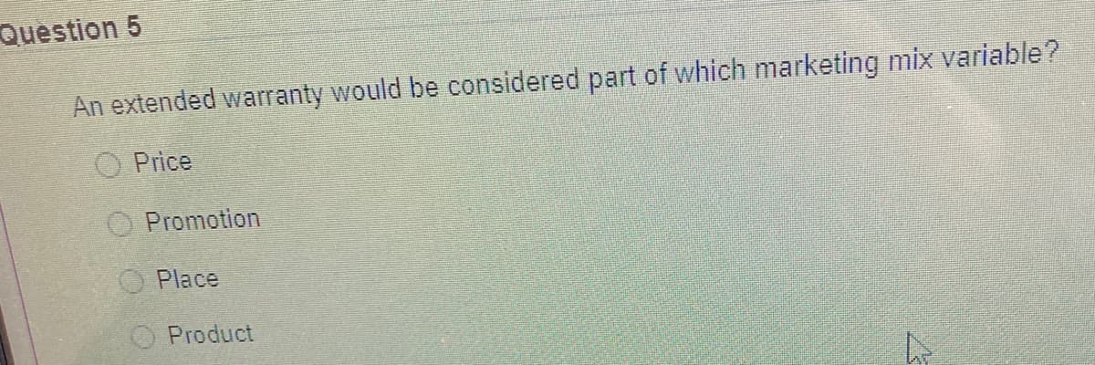 Question 5
An extended warranty would be considered part of which marketing mix variable?
O Price
Promotion
O Place
Product
