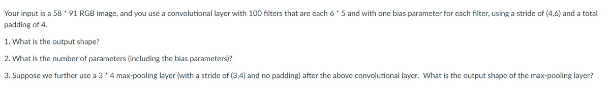 Your input is a 58 * 91 RGB image, and you use a convolutional layer with 100 filters that are each 6 * 5 and with one bias parameter for each filter, using a stride of (4,6) and a total
padding of 4.
1. What is the output shape?
2. What is the number of parameters (including the bias parameters)?
3. Suppose we further use a 3 * 4 max-pooling layer (with a stride of (3,4) and no padding) after the above convolutional layer. What is the output shape of the max-pooling layer?
