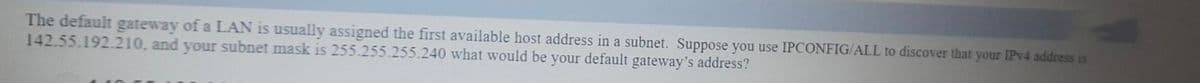 The default gateway of a LAN is usually assigned the first available host address in a subnet. Suppose you use IPCONFIG/ALL to discover that your IPV4 address is
142.55.192.210, and your subnet mask is 255.255.255.240 what would be your default gateway's address?
