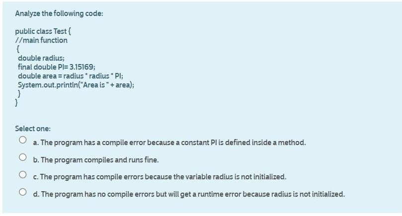 Analyze the following code:
public class Test (
//main function
double radius;
final double PI= 3.15169;
double area = radius radius " Pl;
System.out.println("Area is"+ area);
Select one:
a. The program has a compile error because a constant Pl is defined inside a method.
O b. The program compiles and runs fine.
O c. The program has compile errors because the variable radius is not initialized.
O d. The program has no compile errors but will get a runtime error because radius is not initialized.
