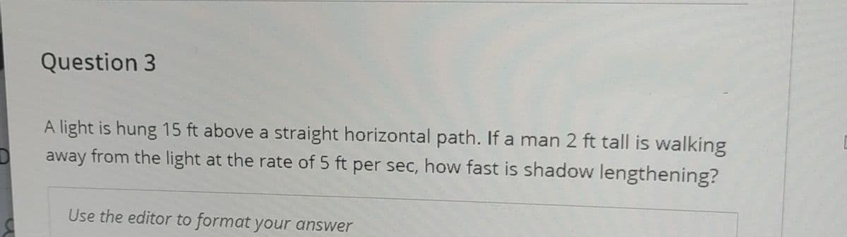 Question 3
A light is hung 15 ft above a straight horizontal path. If a man 2 ft tall is walking
away from the light at the rate of 5 ft per sec, how fast is shadow lengthening?
Use the editor to format your answer
