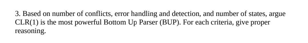 3. Based on number of conflicts, error handling and detection, and number of states, argue
CLR(1) is the most powerful Bottom Up Parser (BUP). For each criteria, give proper
reasoning.
