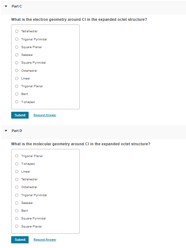 Part C
What is the electron geometry around Cl in the expanded octet structure?
Tetrahedral
O Trigonal Pyrimidal
Square Planar
Seesaw
O Square Pyrimidal
O Octahedral
O Linear
Trigonal Planar
Bent
T-shaped
Submit
Request Answer
Part D
What is the molecular geometry around Cl in the expanded octet structure?
Trigonal Planar
T-shaped
O Linear
O Tetrahedral
O Octahedral
O Trigonal Pyrimidal
Seesaw
O Bent
O Square Pyrimidal
O Square Planar
Submit
Request Answer
