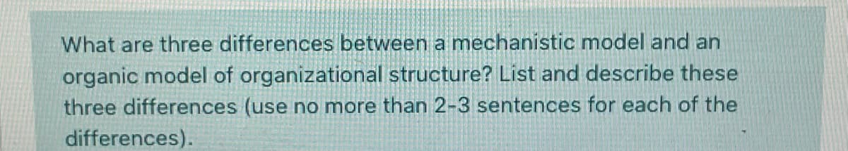 What are three differences between a mechanistic model and an
organic model of organizational structure? List and describe these
three differences (use no more than 2-3 sentences for each of the
differences).
