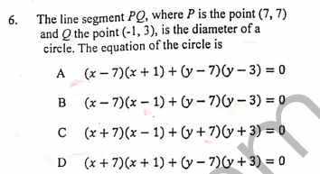 6. The line segment PQ, where P is the point (7, 7)
and Q the point (-1, 3), is the diameter of a
circle. The equation of the circle is
A (x – 7)(x + 1) + (y – 7)(y – 3) = 0
B
(x – 7)(x – 1) + y– 7)(y– 3) = 0
C (x+7)(x – 1) + (y + 7)(y + 3) = 0
D (x + 7)(x + 1) + (y – 7)y + 3) = 0
