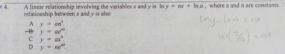 A linear relationship involving the variables x and y is In y = nx + In a, where a and n are constants.
relationship between x and y is also
*4.
iny-Lno
Iny-lna z n
A y
an".
ae".
ax".
Cv =
%3D
D
y
= ne
IL ||
