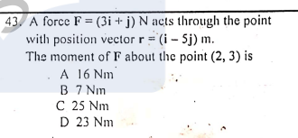 43. A force F = (3i + j) N acts through the point
with position vector r = (i - Sj) m.
The moment of F about the point (2, 3) is
A 16 Nm
B 7 Nm
C 25 Nm
D 23 Nm
