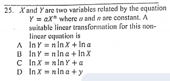 25. X and Y arc two variables related by the equation
Y = aX" wherc a and n are constant. A
suitable lincar transformation for this non-
linear equation is
A InY = nIn X + In a
B InY = n ln a + In X
C InX = n In Y + a
D In X = n In a +y
