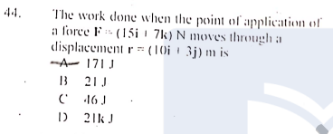 44.
The work done when the point of application of
a force F- (15i 1 7k) N moves through a
displacement r = (10i 1 3j) m is
-A- 171J
B 21J
(' 16 J
D 21k J
13
