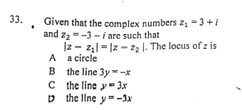 33.
Given that the complex numbers z, =3+ i
and z2 = -3 - i are such that
|z - z,| = |2 – zz |. The locus of z is
A a circle
B the line 3y * -x
C the line y = 3x
D the line y= -3N
