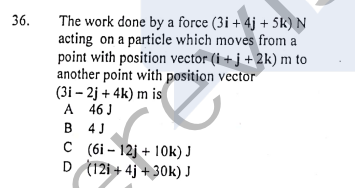 The work done by a force (3i+ 4j + 5k) N
acting on a particle which moves from a
point with position vector (i + j + 2k) m to
another point with position vector
(3i – 2j + 4k) m is
A 46 J
B 4J
36.
C (6i – 12j + 10k) J
D (12i + 4j + 30k) J
