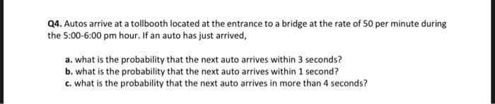 Q4. Autos arrive at a tollbooth located at the entrance to a bridge at the rate of 50 per minute during
the 5:00-6:00 pm hour. If an auto has just arrived,
a. what is the probability that the next auto arrives within 3 seconds?
b. what is the probability that the next auto arrives within 1 second?
c. what is the probability that the next auto arrives in more than 4 seconds?
