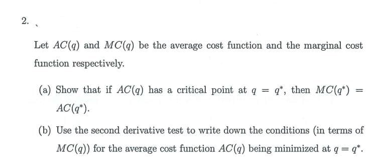 2. .
Let AC(q) and MC(q) be the average cost function and the marginal cost
function respectively.
(a) Show that if AC(q) has a critical point at q = q*, then MC(q*)
AC(q*).
(b) Use the second derivative test to write down the conditions (in terms of
MC(q)) for the average cost function AC(q) being minimized at q = q*.
