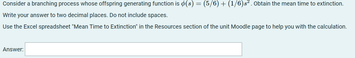 Consider a branching process whose offspring generating function is ¢(s) = (5/6) + (1/6)s² . Obtain the mean time to extinction.
Write your answer to two decimal places. Do not include spaces.
Use the Excel spreadsheet "Mean Time to Extinction" in the Resources section of the unit Moodle page to help you with the calculation.
Answer:
