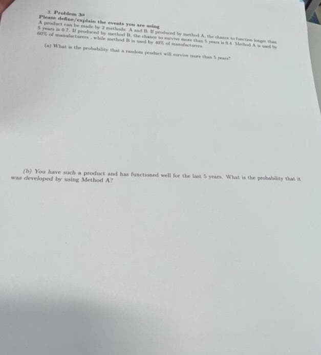 3 Problem 3
Please define/explain the events you are using
A product can be made ty 2 methods A and B. tf produced by method A, the chance to function konger than
S years is 0.7. If produced by method B. the chance to survive more than 5 years in 04 Metod A ed by
60% of manafacturers, while method B is ued by 40s of manufacturers
(a) What is the probability that a random product will survive more than S years
(b) You have such a product and has functioned well for the last 5 years. What is the probability that it
was developed by using Method A?
