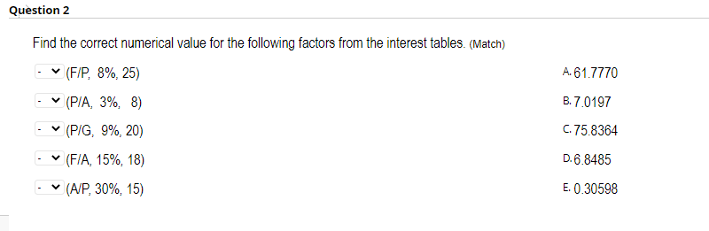 Question 2
Find the correct numerical value for the following factors from the interest tables. (Match)
v (F/P, 8%, 25)
A. 61.7770
v (P/A, 3%, 8)
B. 7.0197
v (P/G, 9%, 20)
C. 75.8364
v (FIA, 15%, 18)
D. 6.8485
v (A/P, 30%, 15)
E. 0.30598
