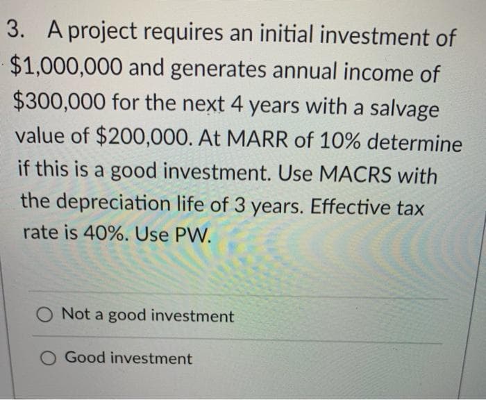 3. A project requires an initial investment of
$1,000,000 and generates annual income of
$300,000 for the next 4 years with a salvage
value of $200,000. At MARR of 10% determine
if this is a good investment. Use MACRS with
the depreciation life of 3 years. Effective tax
rate is 40%. Use PW.
O Not a good investment
O Good investment
