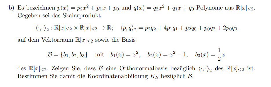 b) Es bezeichnen p(x) = p2x² + pix + po und q(x) = q2x² + q1x + qo Polynome aus R[x]<2.
Gegeben sei das Skalarprodukt
(:, -)2 : R[x]<2 × R[x]<2 → R; {p, q)2 =
P242 + 4p191 + P240 + po92 + 2po40
auf dem Vektorraum R[x]<2 sowie die Basis
1
B = {bi, b2, b3} mit bi (x) = x², b2(x) = x² – 1, b3(x)
= -x
2
des R[x]<2. Zeigen Sie, dass B eine Orthonormalbasis bezüglich (·, ·), des R[x]<2_ist.
Bestimmen Sie damit die Koordinatenabbildung Kg bezüglich B.
