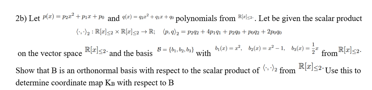 2b) Let P(x) = P2a² + p1x + po and 9(x) = q2² + q1x + q0 polynomials from R-<2 . Let be given the scalar product
(', -)2 : R[x]<2 × R[x]<2 → R; (p, q)2
= P292 + 4p1q1 + P2¶o + p092 + 2po90
1
b1 (x) = x², b2(x) = x² – 1, b3(x) =
2" from R(x]<2.
R[r]<2•Use this to
on the vector space
R[2]<2.
and the basis
B = {b1, b2, b3}
with
Show that B is an orthonormal basis with respect to the scalar product of
(;, -) 2
from
determine coordinate
map
Кв with
respect to B
