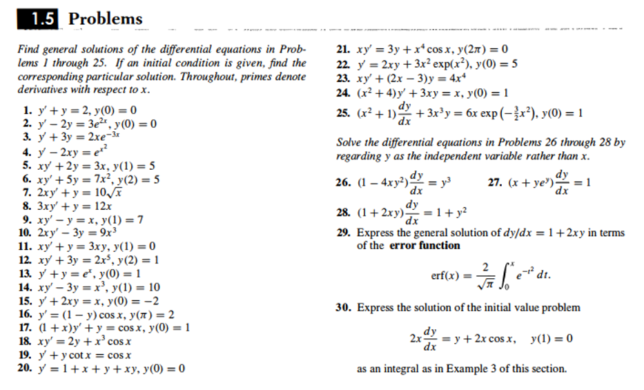 1.5 Problems
Find general solutions of the differential equations in Prob-
lems 1 through 25. If an initial condition is given, find the
corresponding particular solution. Throughout, primes denote
derivatives with respect to x.
21. xy' = 3y + x*cos x, y(27) = 0
22. y = 2xy + 3x² exp(x²), y(0) = 5
23. ху + (2х — 3)у %3D 4x4
24. (x² + 4) y' + 3xy = x, y(0) = 1
dy
25. (x² + 1) + 3x³y = 6x exp (-x²), y(0) = 1
%3D
1. у +у3D2, у(0) %3D0
2. y' – 2y = 3e2, y(0) = 0
3. у + Зу 3D 2хе-м
4. у — 2ху 3 е
5. xy +2y = 3x, y(1) = 5
6. xy' + 5y = 7x², y(2) = 5
7. 2xy' + y = 10
8. Зху + у 3D 12х
9. ху' — у 3D х, у(1) — 7
10. 2ху — Зу %3 9х3
11. ху + у %3D Зxху, у(1) %3D 0
12. xy + 3y = 2x³, y(2) = 1
13. y +y = e", y(0) = 1
14. xy' – 3y = x², y(1) = 10
15. у + 2ху %3D х, у(0) — — 2
16. у' 3 (1 — у) cos x, у(л) %3D 2
17. (1 + х)у' + у%3 cos x, у(0) %3D1
18. ху'— 2у + x* cos x
19. у + у сotx %3D cosx
20. y = 1+x + y+xy, y(0) = 0
dx
Solve the differential equations in Problems 26 through 28 by
regarding y as the independent variable rather than x.
=
26. (1 – 4xy²)dy
y3
dx
dy
27. (x + ye') = 1
dx
dy
28. (1+ 2xy) = 1+ y?
dx
29. Express the general solution of dy/dx = 1+2xy in terms
of the error function
2
erf(x) = -
dt.
30. Express the solution of the initial value problem
%3D у + 2х сos x, у(1) %3D 0
dx
as an integral as in Example 3 of this section.
