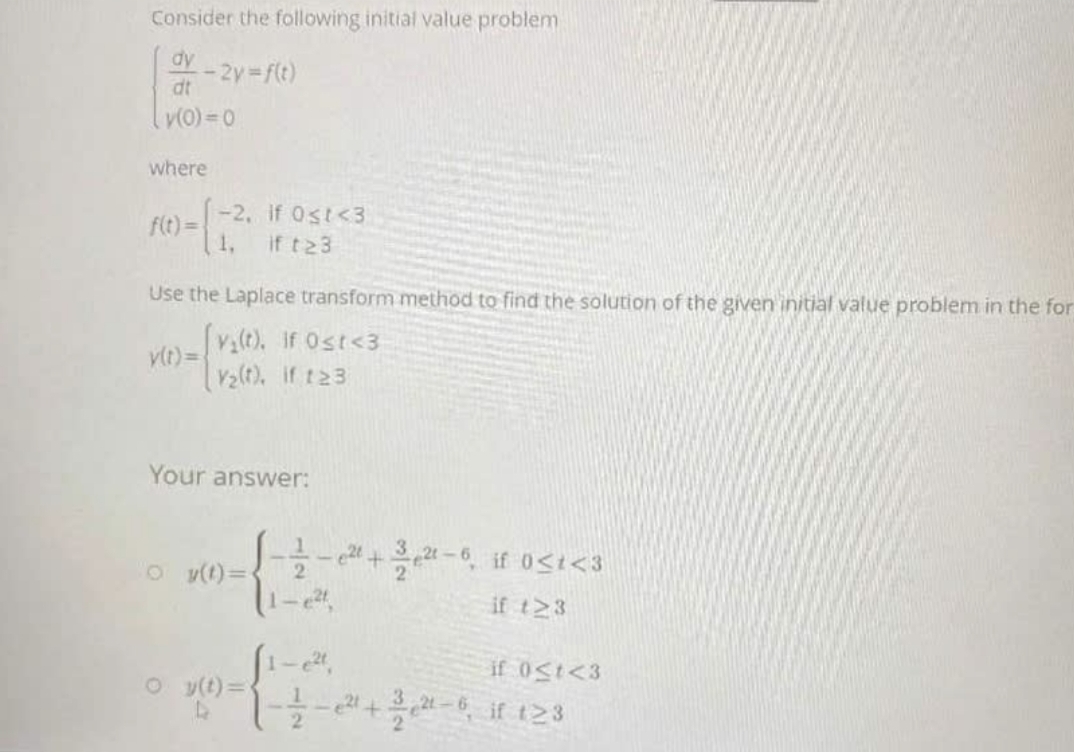 Consider the following initial value problem
dy
-2y f(t)
dt
v(0) =0
where
-2, if 0st<3
f(t) =
1,
if t23
Use the Laplace transform method to find the solution of the given initial value problem in the for
v(t), if Ost<3
vlt) =
V2(t), if t23
Your answer:
e +-6, if 0<i<3
O v(t)=
if t>3
1-
if 0St<3
oy(t)=
+ if 123
